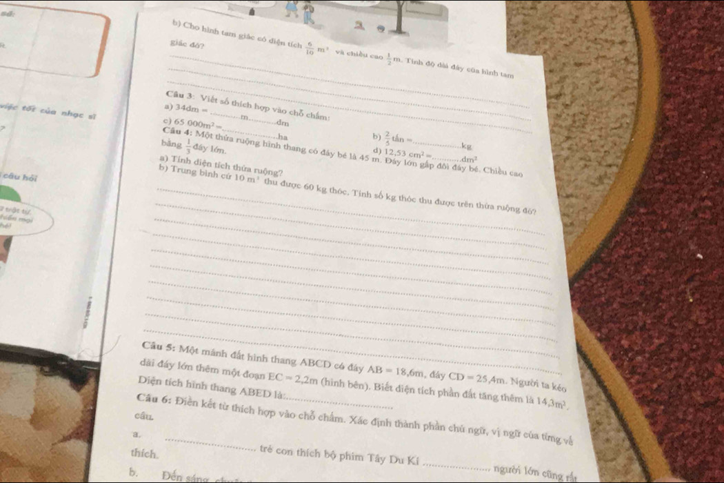 s:
giác đó?
_
_
b) Cho hình tam giác có diện tích  6/10 m^2 và chiều cao  1/2 m Tính độ dài đây cũa hình tam
_
Câu 3: Viết số thích hợp vào chỗ chấm:
a) 34dm=
65000m^2=. dm
việc tối của nhạc sĩ c) Cầu 4: Một thửa ruộng hình thang có đây bé là 45 m _
..ha
b)  2/5 thn= kg
7 bǎng  1/3  đáy lớn._
d) 12.53cm^2= _ dm^2
a) Tính diện tích thứa ruộng?
o đôi đây bé. Chiều cao
câu hỏi
_
_b) Trung bình cứ 10m^3 thu được 60 kg thóc. Tinh số kg thóc thu được trên thừa ruộng đó?
2 trật tự,
tến mọi
_
16
_
_
_
_
_
_
_
Câu 5: Một mánh đất hình thang ABCD có đây AB=18, 6m , đày CD=25, 4m 1. Người ta kéo
dài đáy lớn thêm một đoạn EC=2,2m (hình bên). Biết diện tích phần đất tăng thêm là 14, 3m^2. 
Diện tích hình thang ABED là:
câu.
Câu 6: Điền kết từ thích hợp vào chỗ chẩm. Xác định thành phần chủ ngữ, vị ngữ của từng về
a.
thích.
trẻ con thích bộ phim Tây Du Kí _người lớn cũng rất
b. Đến sáng c