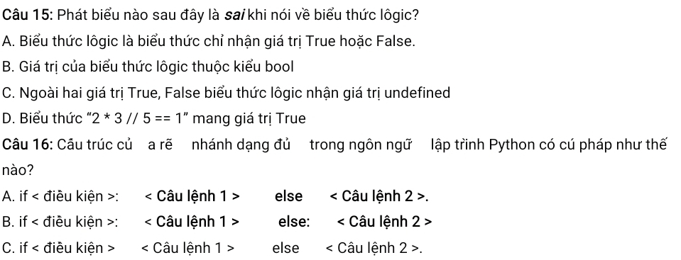 Phát biểu nào sau đây là sa/ khi nói về biểu thức lôgic?
A. Biểu thức lôgic là biểu thức chỉ nhận giá trị True hoặc False.
B. Giá trị của biểu thức lôgic thuộc kiểu bool
C. Ngoài hai giá trị True, False biểu thức lôgic nhận giá trị undefined
D. Biểu thức " 2*3//5==1'' mang giá trị True
Câu 16: Cầu trúc củ a rẽ nhánh dạng đủ trong ngôn ngữ lập trinh Python có cú pháp như thế
nào?
A. if < điều kiện >: < Câu lệnh 1 > else < Câu lệnh 2 >.
B. if < điều kiện >: < Câu lệnh 1 > else: < Câu lệnh 2 >
C. if < điều kiện > < Câu lệnh 1 > else < Câu lệnh 2 >.