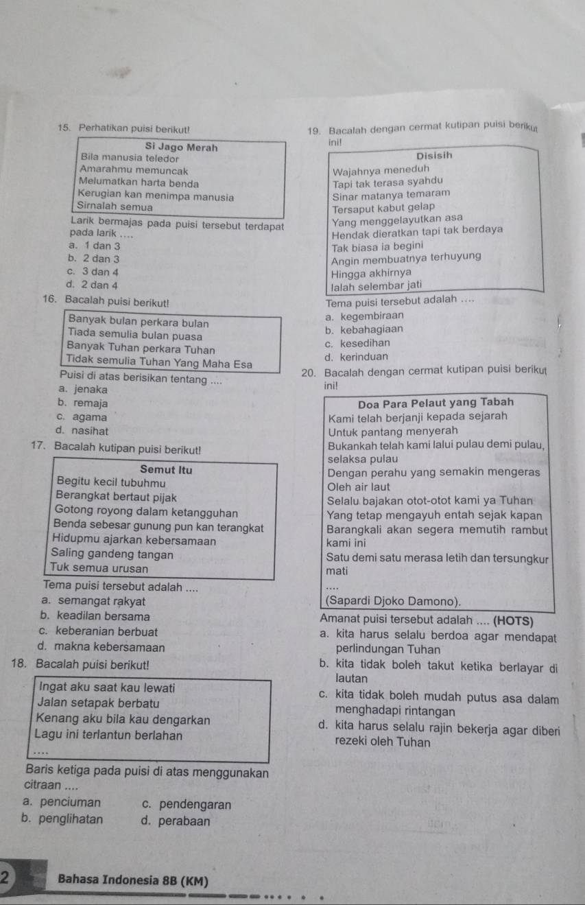 Perhatikan puisi berikut! 19. Bacalah dengan cermat kutipan puisi beriku
Si Jago Merah
ini!
Bila manusia teledor
Disisih
Amarahmu memuncak
Wajahnya meneduh
Melumatkan harta benda Tapi tak terasa syahdu
Kerugian kan menimpa manusia Sinar matanya temaram
Sirnalah semua
Tersaput kabut gelap
Larik bermajas pada puisi tersebut terdapat Yang menggelayutkan asa
pada larik ....
Hendak dieratkan tapi tak berdaya
a. 1 dan 3
Tak biasa ia begini
b. 2 dan 3
Angin membuatnya terhuyung
c. 3 dan 4
Hingga akhirnya
d. 2 dan 4
lalah selembar jati
16. Bacalah puisi berikut! Tema puisi tersebut adalah ....
Banyak bulan perkara bulan
a. kegembiraan
Tiada semulia bulan puasa
b. kebahagiaan
c. kesedihan
Banyak Tuhan perkara Tuhan
Tidak semulia Tuhan Yang Maha Esa d.kerinduan
20. Bacalah dengan cermat kutipan puisi berikut
Puisi di atas berisikan tentang ....
a. jenaka ini!
b. remaja Doa Para Pelaut yang Tabah
c. agama Kami telah berjanji kepada sejarah
d. nasihat Untuk pantang menyerah
17. Bacalah kutipan puisi berikut! Bukankah telah kami lalui pulau demi pulau,
selaksa pulau
Semut Itu Dengan perahu yang semakin mengeras
Begitu kecil tubuhmu Oleh air laut
Berangkat bertaut pijak Selalu bajakan otot-otot kami ya Tuhan
Gotong royong dalam ketangguhan Yang tetap mengayuh entah sejak kapan
Benda sebesar gunung pun kan terangkat Barangkali akan segera memutih rambut
Hidupmu ajarkan kebersamaan kami ini
Saling gandeng tangan Satu demi satu merasa letih dan tersungkur
Tuk semua urusan mati
Tema puisi tersebut adalah ....
a. semangat rakyat (Sapardi Djoko Damono)
b. keadilan bersama Amanat puisi tersebut adalah .... (HOTS)
c. keberanian berbuat a. kita harus selalu berdoa agar mendapat
d. makna kebersamaan perlindungan Tuhan
18. Bacalah puisi berikut!
b. kita tidak boleh takut ketika berlayar di
lautan
Ingat aku saat kau lewati c. kita tidak boleh mudah putus asa dalam
Jalan setapak berbatu menghadapi rintangan
Kenang aku bila kau dengarkan d. kita harus selalu rajin bekerja agar diberi
Lagu ini terlantun berlahan rezeki oleh Tuhan
Baris ketiga pada puisi di atas menggunakan
citraan ....
a. penciuman c. pendengaran
b. penglihatan d. perabaan
2 Bahasa Indonesia 8B (KM)