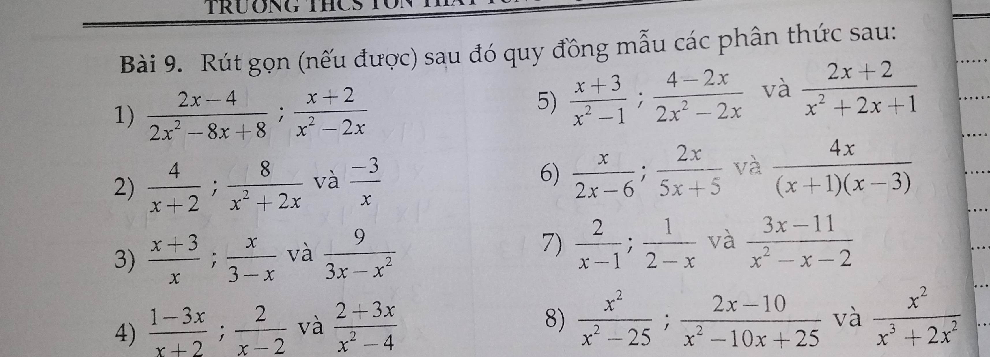 TRÜONG THCS T 
Bài 9. Rút gọn (nếu được) sau đó quy đồng mẫu các phân thức sau: 
1)  (2x-4)/2x^2-8x+8 ;  (x+2)/x^2-2x 
5)  (x+3)/x^2-1 ;  (4-2x)/2x^2-2x  và  (2x+2)/x^2+2x+1 
2)  4/x+2 ;  8/x^2+2x  và  (-3)/x  6)  x/2x-6 ;  2x/5x+5  và  4x/(x+1)(x-3) 
7)  2/x-1 ;  1/2-x 
3)  (x+3)/x ;  x/3-x  và  9/3x-x^2  và  (3x-11)/x^2-x-2 
4)  (1-3x)/x+2 ;  2/x-2  và  (2+3x)/x^2-4 
8)  x^2/x^2-25 ;  (2x-10)/x^2-10x+25  và  x^2/x^3+2x^2 