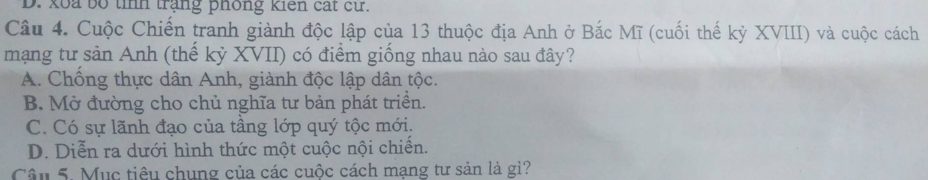 D. koa bố tình trắng phống kiến cát cử.
Câu 4. Cuộc Chiến tranh giành độc lập của 13 thuộc địa Anh ở Bắc Mĩ (cuối thế kỷ XVIII) và cuộc cách
mạng tư sản Anh (thế kỷ XVII) có điểm giống nhau nào sau đây?
A. Chống thực dân Anh, giành độc lập dân tộc.
B. Mở đường cho chủ nghĩa tư bản phát triển.
C. Có sự lãnh đạo của tầng lớp quý tộc mới,
D. Diễn ra dưới hình thức một cuộc nội chiến.
Câu 5. Mục tiêu chung của các cuộc cách mạng tư sản là gì?