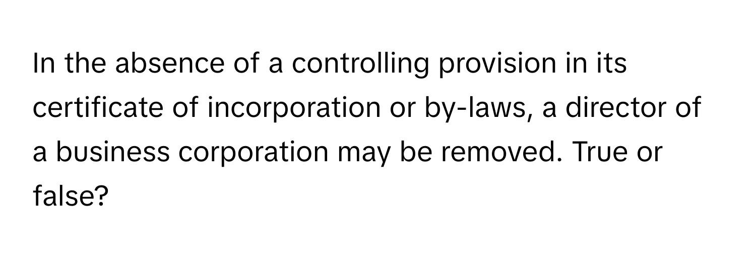 In the absence of a controlling provision in its certificate of incorporation or by-laws, a director of a business corporation may be removed. True or false?