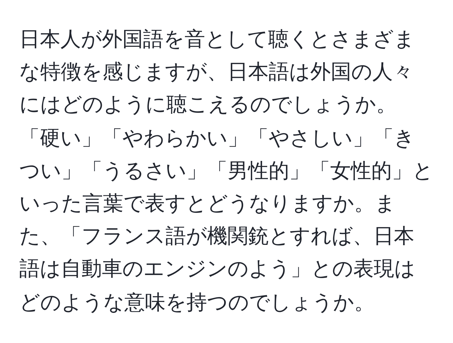 日本人が外国語を音として聴くとさまざまな特徴を感じますが、日本語は外国の人々にはどのように聴こえるのでしょうか。「硬い」「やわらかい」「やさしい」「きつい」「うるさい」「男性的」「女性的」といった言葉で表すとどうなりますか。また、「フランス語が機関銃とすれば、日本語は自動車のエンジンのよう」との表現はどのような意味を持つのでしょうか。