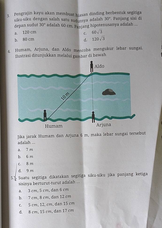 Pengrajin kayu akan membuat hiasan dinding berbentuk segitiga
siku-siku dengan salah satu sudutnya adalah 30°. Panjang sisi di
depan sudut 30° adalah 60 cm. Panjang hipotenusanya adalah ...
a. 120 cm
c. 60sqrt(3)
b. 80 cm d. 120sqrt(3)
4. Humam, Arjuna, dan Aldo mencoba mengukur lebar sungai.
Ilustrasi ditunjukkan melalui gambar di bawah
Jika jarak Humam dan Arjuna 6 m, maka lebar sungai tersebut
adalah ...
a. 7 m
b. 6 m
c. 8 m
d. 9 m
5. Suatu segitiga dikatakan segitiga siku-siku jika panjang ketiga
sisinya berturut-turut adalah ...
a. 3 cm, 5 cm, dan 6 cm
b. 7 cm, 8 cm, dan 12 cm
c. 5 cm, 12, cm, dan 15 cm
d. 8 cm, 15 cm, dan 17 cm