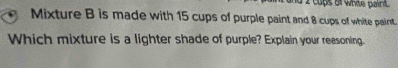 2 cups of white paint. 
Mixture B is made with 15 cups of purple paint and 8 cups of white paint. 
Which mixture is a lighter shade of purple? Explain your reasoning.