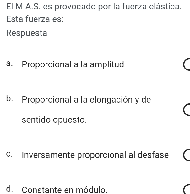 El M.A.S. es provocado por la fuerza elástica.
Esta fuerza es:
Respuesta
a. Proporcional a la amplitud
b. Proporcional a la elongación y de
sentido opuesto.
c. Inversamente proporcional al desfase
d. Constante en módulo.