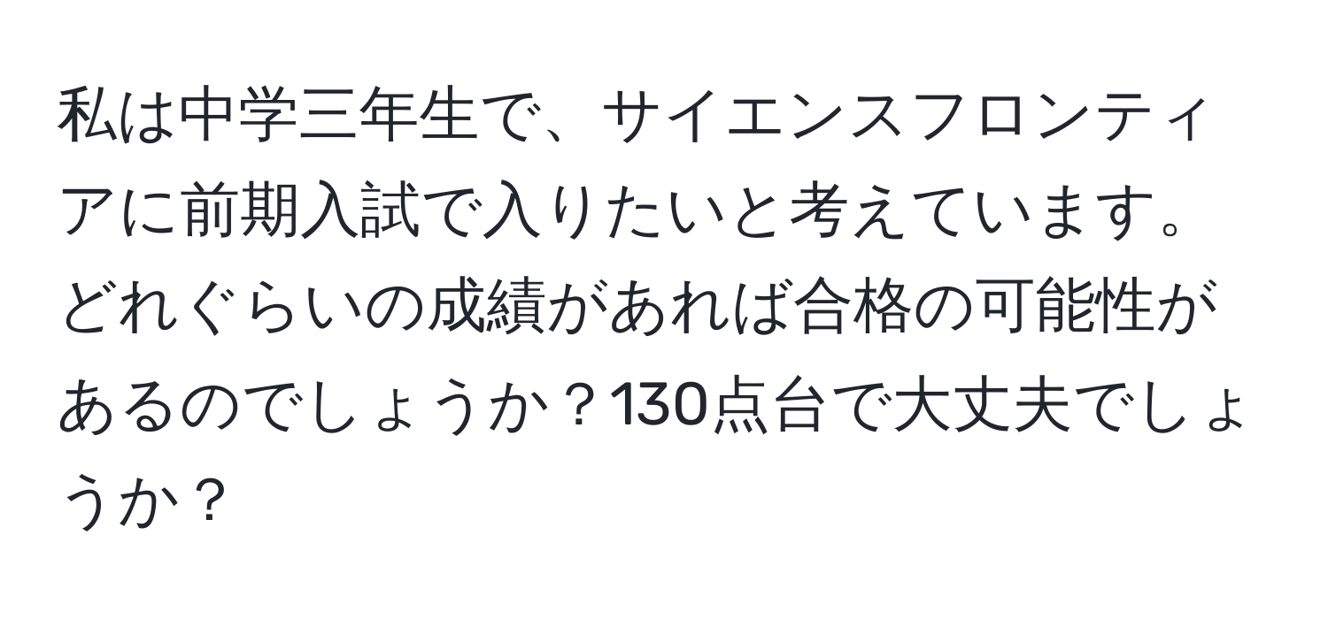 私は中学三年生で、サイエンスフロンティアに前期入試で入りたいと考えています。どれぐらいの成績があれば合格の可能性があるのでしょうか？130点台で大丈夫でしょうか？