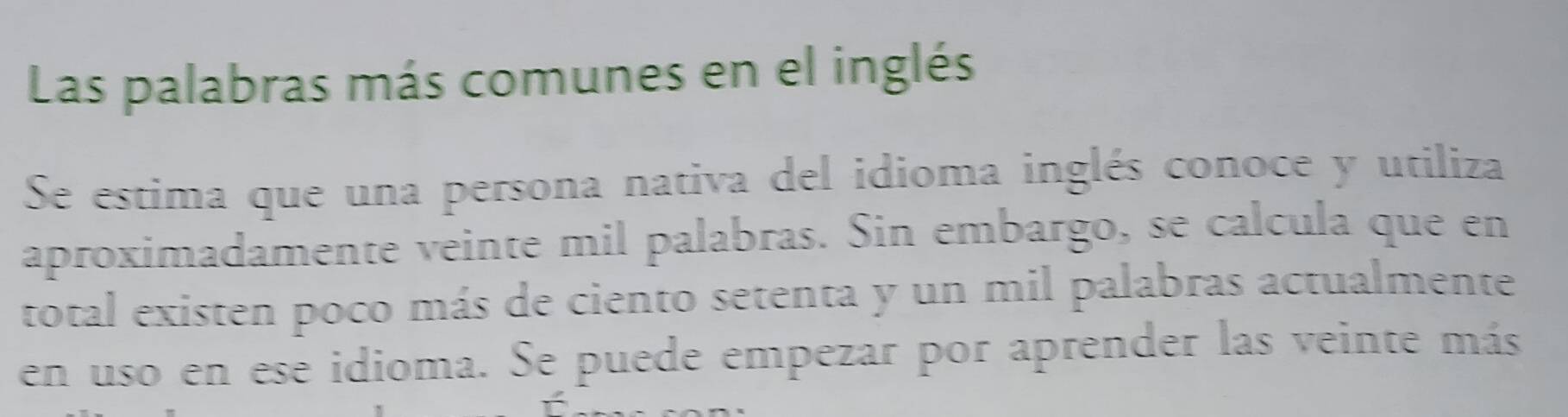 Las palabras más comunes en el inglés 
Se estima que una persona nativa del idioma inglés conoce y utiliza 
aproximadamente veinte mil palabras. Sin embargo, se cálcula que en 
total existen poco más de ciento setenta y un mil palabras actualmente 
en uso en ese idioma. Se puede empezar por aprender las veinte más