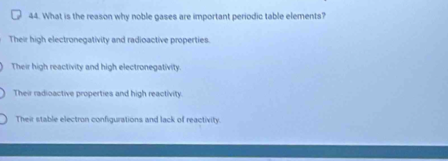 What is the reason why noble gases are important periodic table elements?
Their high electronegativity and radioactive properties.
Their high reactivity and high electronegativity.
Their radioactive properties and high reactivity.
Their stable electron configurations and lack of reactivity.