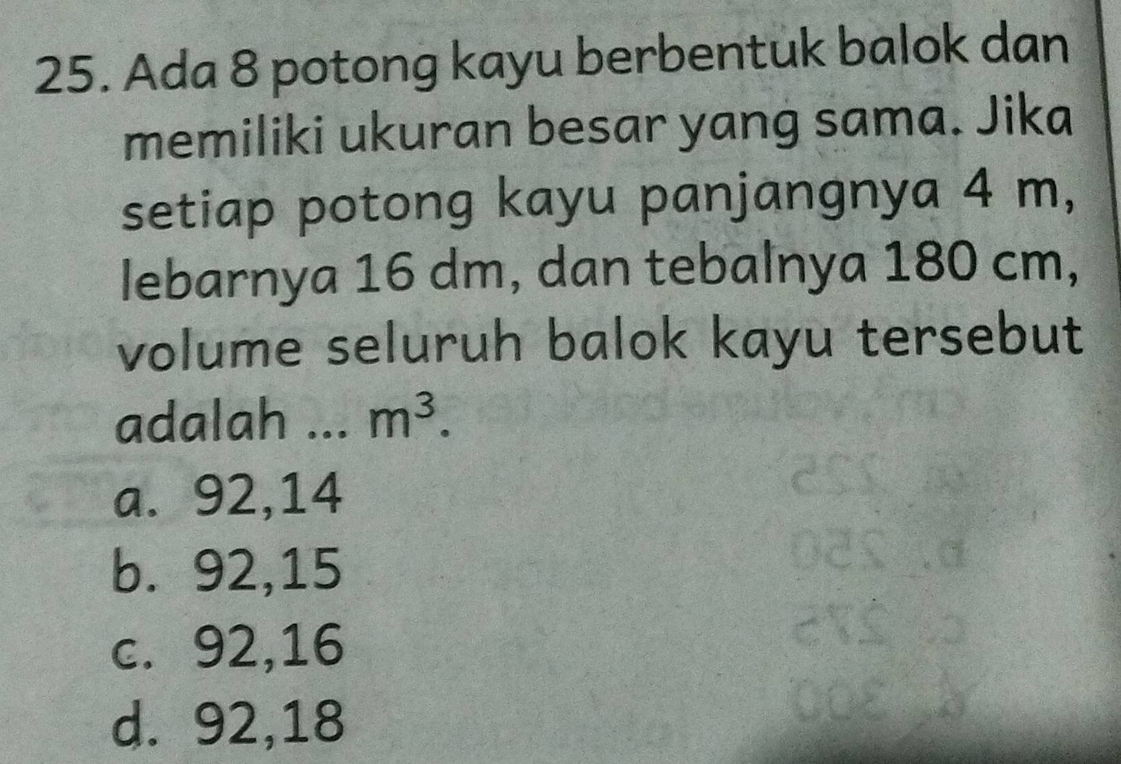 Ada 8 potong kayu berbentuk balok dan
memiliki ukuran besar yang sama. Jika
setiap potong kayu panjangnya 4 m,
lebarnya 16 dm, dan tebalnya 180 cm,
volume seluruh balok kayu tersebut
adalah ... m^3.
a. 92,14
b. 92, 15
c. 92, 16
d. 92, 18