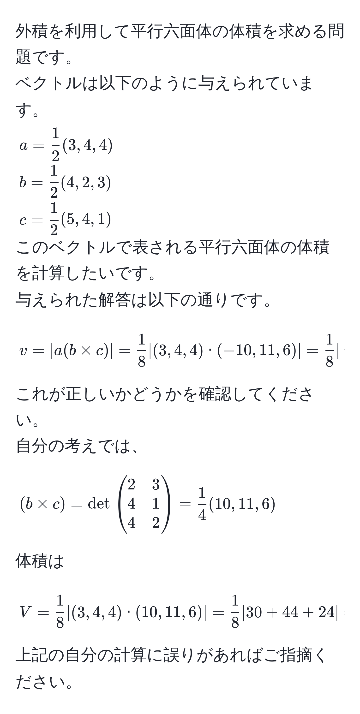 外積を利用して平行六面体の体積を求める問題です。  
ベクトルは以下のように与えられています。  
( a =  1/2 (3,4,4) )  
( b =  1/2 (4,2,3) )  
( c =  1/2 (5,4,1) )  
このベクトルで表される平行六面体の体積を計算したいです。  
与えられた解答は以下の通りです。  
[
v = |a(b * c)| =  1/8 |(3,4,4) · (-10,11,6)| =  1/8  |-30+44+24| =  19/4 
]  
これが正しいかどうかを確認してください。  
自分の考えでは、  
[
(b * c) = det beginpmatrix 2 & 3  4 & 1  4 & 2 endpmatrix =  1/4 (10,11,6)
]  
体積は  
[
V =  1/8 |(3,4,4) · (10,11,6)| =  1/8 |30+44+24| =  49/4 
]  
上記の自分の計算に誤りがあればご指摘ください。