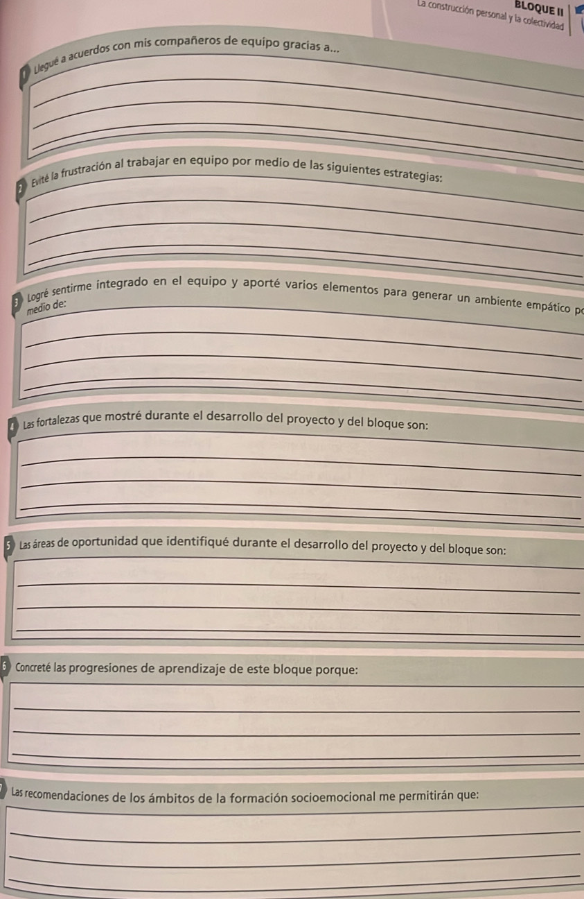 BLOQUE II 
La construcción personal y la colectividad 
_ 
_ 
O Llegué a acuerdos con mis compañeros de equipo gracias a... 
_ 
_ 
_ 
_ 
Evité la frustración al trabajar en equipo por medio de las siguientes estrategias: 
_ 
_ 
_ 
Logré sentirme integrado en el equipo y aporté varios elementos para generar un ambiente empático pr 
medio de: 
_ 
_ 
_ 
_ 
Las fortalezas que mostré durante el desarrollo del proyecto y del bloque son: 
_ 
_ 
_ 
_ 
Las áreas de oportunidad que identifiqué durante el desarrollo del proyecto y del bloque son: 
_ 
_ 
_ 
_ 
Concreté las progresiones de aprendizaje de este bloque porque: 
_ 
_ 
_ 
_ 
_ 
Las recomendaciones de los ámbitos de la formación socioemocional me permitirán que: 
_ 
_ 
_ 
_