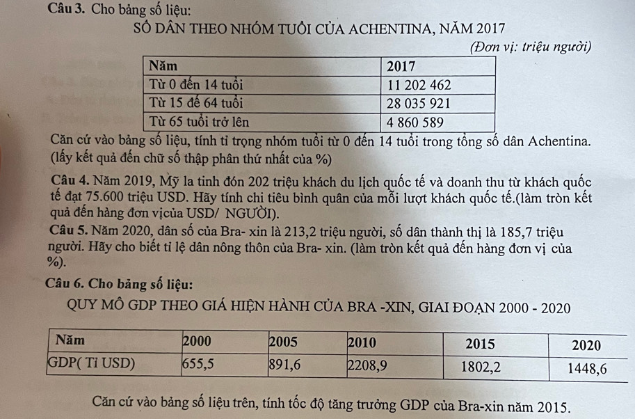 Cho bảng số liệu: 
SÓ DÂN THEO NHÓM TUÔI CủA ACHENTINA, NăM 2017 
(Đơn vị: triệu người) 
Căn cứ vào bảng số liệu, tính tỉ trọng nhóm tuổi từ 0 đến 14 tuổi trong tồng số dân Achentina. 
(lấy kết quả đến chữ số thập phân thứ nhất của %) 
Câu 4. Năm 2019, Mỹ la tinh đón 202 triệu khách du lịch quốc tế và doanh thu từ khách quốc 
tế đạt 75.600 triệu USD. Hãy tính chi tiêu bình quân của mỗi lượt khách quốc tế.(làm tròn kết 
quả đến hàng đơn vịcủa USD/ NGƯỜI). 
Câu 5. Năm 2020, dân số của Bra- xin là 213, 2 triệu người, số dân thành thị là 185, 7 triệu 
người. Hãy cho biết tỉ lệ dân nông thôn của Bra- xin. (làm tròn kết quả đến hàng đơn vị của
%). 
Câu 6. Cho bảng số liệu: 
QUY MÔ GDP THEO GIÁ HIỆN HÀNH CỦA BRA -XIN, GIAI ĐOẠN 2000 - 2020 
Căn cứ vào bảng số liệu trên, tính tốc độ tăng trưởng GDP của Bra-xin năm 2015.