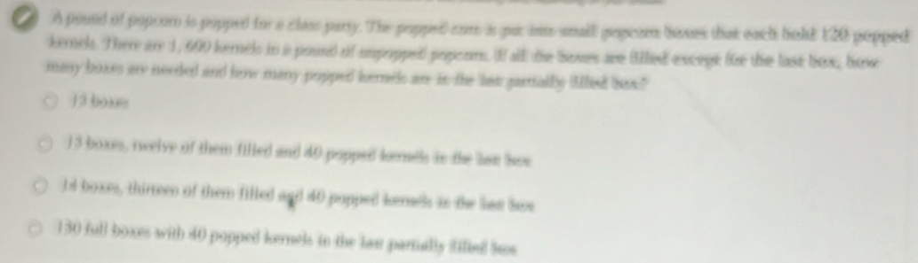 2 A pound of popror is popped for a closs party. The popped com is par in snall popiom bases that each bold 120 popped
kemel. There are 1, 600 kernels in a pound of umpoppe) poperm. If all the boves are (led excegt for the lask box, bow
many boxes are needed and how many popped kernek an in the las partially filliet how"
13 boxes
13 boxes, twelve of them filled and 40 popped kemels in the lse See
ld boxes, thirreen of them filled and 40 popped kenetls in the lae Soe
130 full boxes with 40 popped kernels in the last partially filled lws