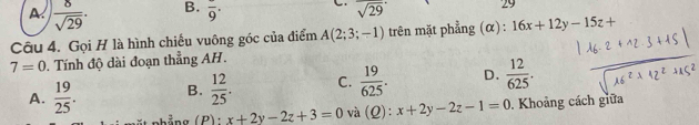 A.  8/sqrt(29) .
B. overline 9· sqrt(29)
29
Câu 4. Gọi H là hình chiếu vuông góc của điểm A(2;3;-1) trên mặt phẳng (α) : 16x+12y-15z+
7=0. Tính độ dài đoạn thẳng AH.
A.  19/25 . B.  12/25 . C.  19/625 . D.  12/625 . 
ất phẳng (P): x+2y-2z+3=0 và (Q x+2y-2z-1=0. Khoảng cách giữa