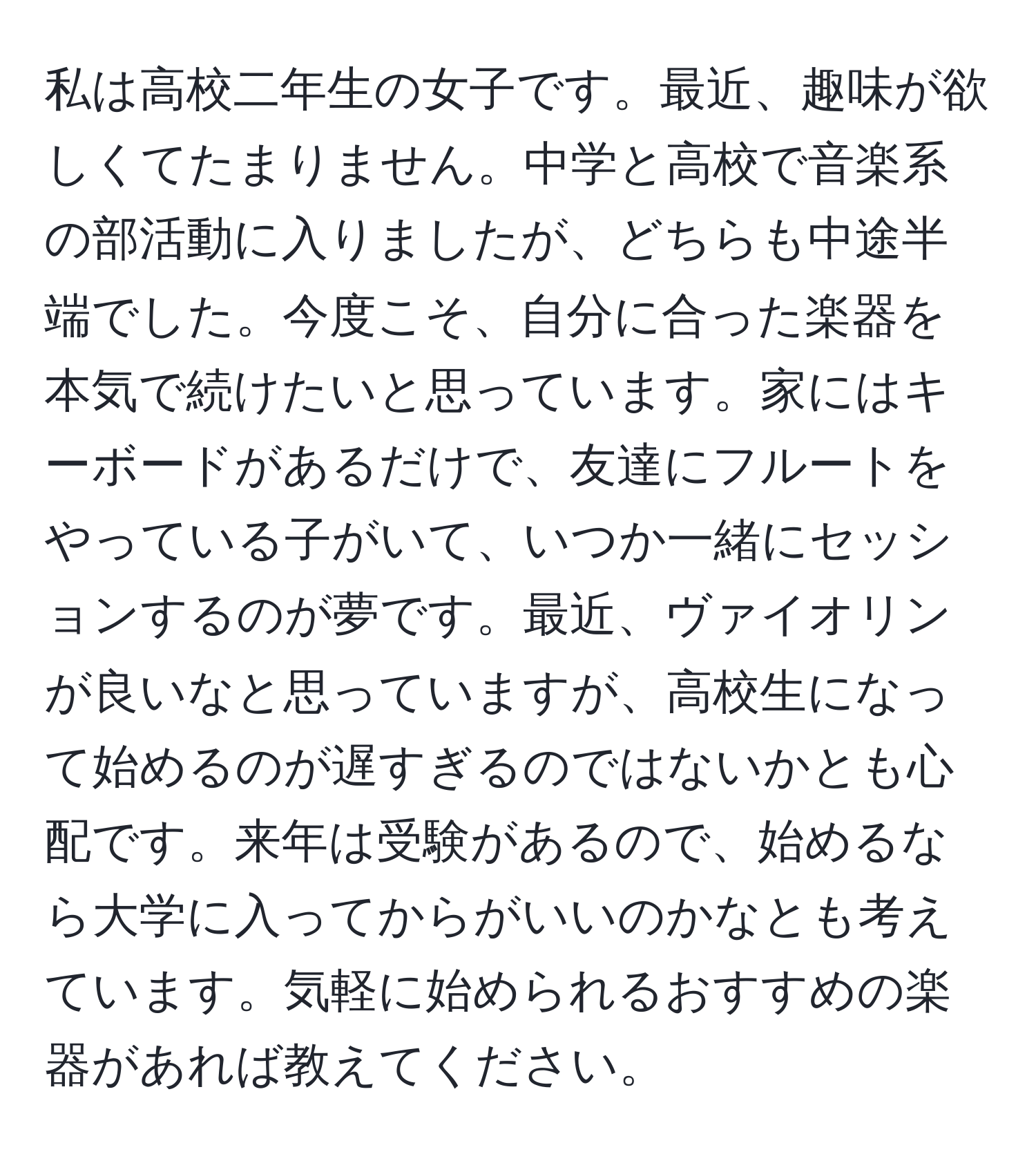 私は高校二年生の女子です。最近、趣味が欲しくてたまりません。中学と高校で音楽系の部活動に入りましたが、どちらも中途半端でした。今度こそ、自分に合った楽器を本気で続けたいと思っています。家にはキーボードがあるだけで、友達にフルートをやっている子がいて、いつか一緒にセッションするのが夢です。最近、ヴァイオリンが良いなと思っていますが、高校生になって始めるのが遅すぎるのではないかとも心配です。来年は受験があるので、始めるなら大学に入ってからがいいのかなとも考えています。気軽に始められるおすすめの楽器があれば教えてください。