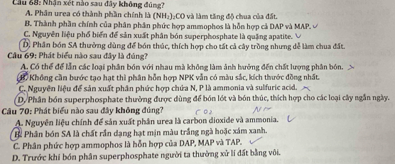 Cầu 68: Nhận xét nào sau đây không đúng?
A. Phân urea có thành phần chính là (NH₂)₂CO và làm tăng độ chua của đất.
B. Thành phần chính của phân phân phức hợp ammophos là hỗn hợp cả DAP và MAP.
C. Nguyên liệu phố biến để sản xuất phân bón superphosphate là quặng apatite.
D. Phân bón SA thường dùng để bón thúc, thích hợp cho tất cả cây trồng nhưng dễ làm chua đất.
Câu 69: Phát biểu nào sau đây là đúng?
A. Có thể để lẫn các loại phân bón với nhau mà không làm ảnh hưởng đến chất lượng phân bón.
B. Không cần bước tạo hạt thì phân hỗn hợp NPK vẫn có màu sắc, kích thước đồng nhất.
C. Nguyên liệu để sản xuất phân phức hợp chứa N, P là ammonia và sulfuric acid.
D. Phân bón superphosphate thường được dùng để bón lót và bón thúc, thích hợp cho các loại cây ngắn ngày.
Câu 70: Phát biểu nào sau đây không đúng?
A. Nguyên liệu chính để sản xuất phân urea là carbon dioxide và ammonia.
B. Phân bón SA là chất rần dạng hạt mịn màu trắng ngà hoặc xám xanh.
C. Phân phức hợp ammophos là hỗn hợp của DAP, MAP và TAP.
D. Trước khi bón phân superphosphate người ta thường xử lí đất bằng vôi.