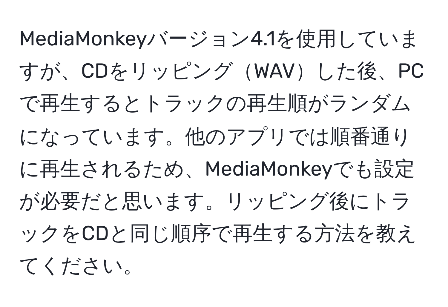 MediaMonkeyバージョン4.1を使用していますが、CDをリッピングWAVした後、PCで再生するとトラックの再生順がランダムになっています。他のアプリでは順番通りに再生されるため、MediaMonkeyでも設定が必要だと思います。リッピング後にトラックをCDと同じ順序で再生する方法を教えてください。