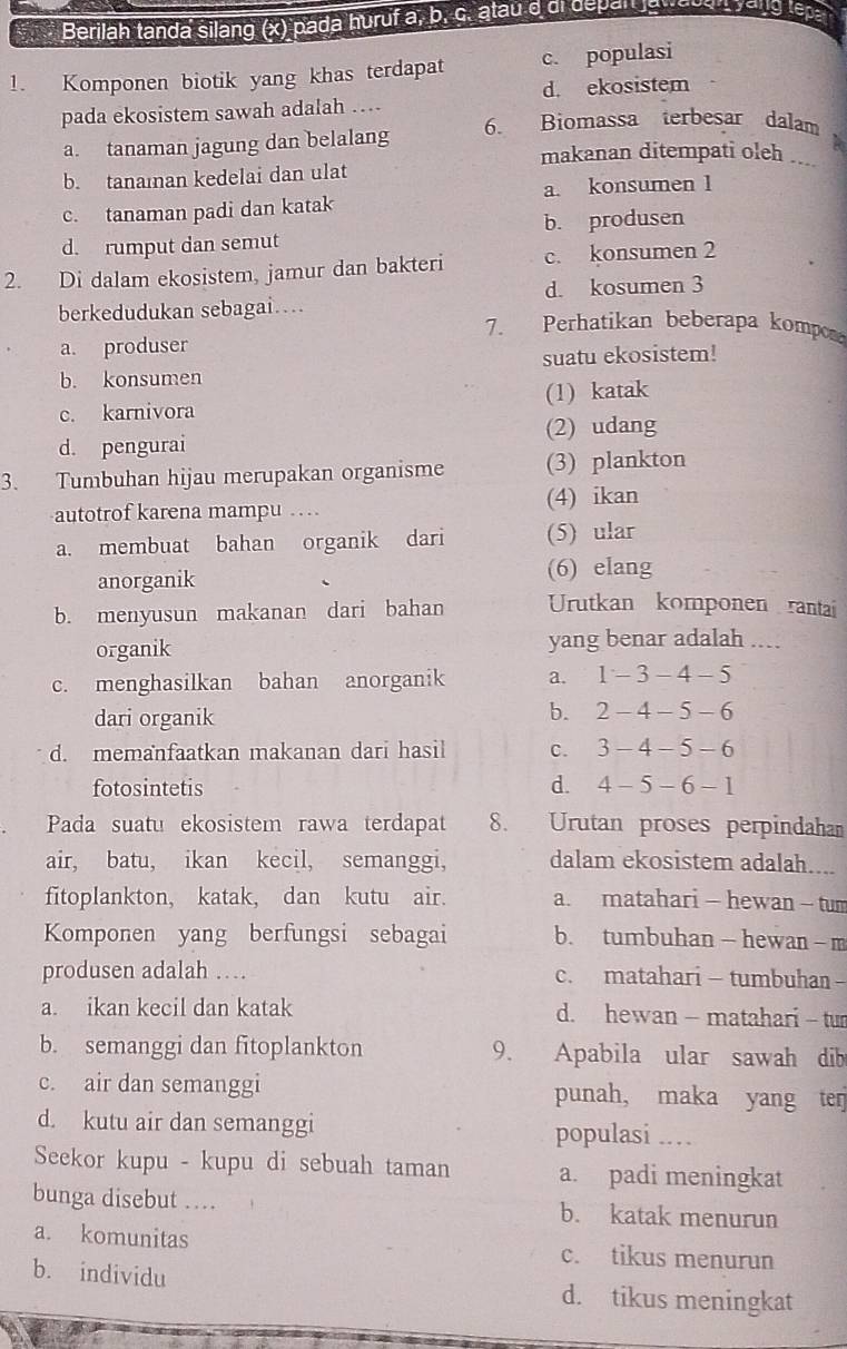 Berilah tanda silang (x) pada huruf a, b. ç. atau d di depan lewaden yang tepa
1. Komponen biotik yang khas terdapat c. populasi
pada ekosistem sawah adalah … d. ekosistem
a. tanaman jagung dan belalang 6. Biomassa terbesar dalam
a
makanan ditempati oleh ...
b. tanaıan kedelai dan ulat
c. tanaman padi dan katak a. konsumen 1
d. rumput dan semut b. produsen
2. Di dalam ekosistem, jamur dan bakteri c. konsumen 2
d. kosumen 3
berkedudukan sebagai…
7. Perhatikan beberapa komp
a. produser
b. konsumen suatu ekosistem!
c. karnivora (1) katak
d. pengurai (2) udang
3. Tumbuhan hijau merupakan organisme (3) plankton
autotrof karena mampu . (4) ikan
a. membuat bahan organik dari (5) ular
anorganik (6) elang
b. menyusun makanan dari bahan Urutkan komponen rantai
organik yang benar adalah ....
c. menghasilkan bahan anorganik a. 1-3-4-5
dari organik
b. 2-4-5-6
d. memanfaatkan makanan dari hasil C. 3-4-5-6
fotosintetis d. 4-5-6-1
Pada suatu ekosistem rawa terdapat 8. Urutan proses perpindaham
air, batu, ikan kecil, semanggi, dalam ekosistem adalah....
fitoplankton, katak, dan kutu air. a. matahari - hewan - tum
Komponen yang berfungsi sebagai b. tumbuhan— hewan- m
produsen adalah … c. matahari - tumbuhan -
a. ikan kecil dan katak d. hewan - matahari - tur
b. semanggi dan fitoplankton 9. Apabila ular sawah dib
c. air dan semanggi punah, maka yang terj
d. kutu air dan semanggi populasi .…
Seekor kupu - kupu di sebuah taman a. padi meningkat
bunga disebut …. b. katak menurun
a. komunitas c. tikus menurun
b. individu d. tikus meningkat