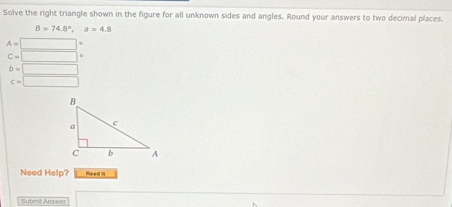 Solve the right triangle shown in the figure for all unknown sides and angles. Round your answers to two decimal places.
B=74.8°, a=4.8
A=□°
C=□ 。
b=□
c=□
Need Help? Read It 
Submit Answer