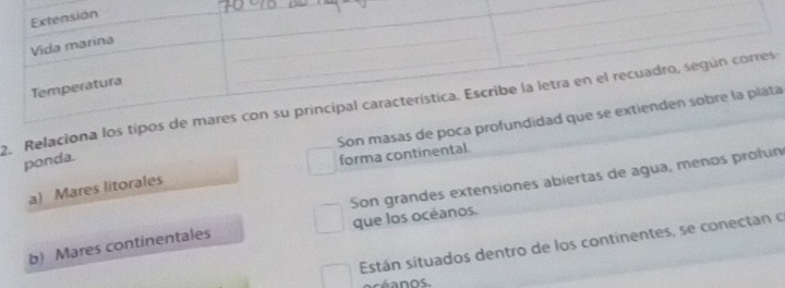 Relaciona lo 
Son masas de poa 
ponda. 
forma continental. 
Son grandes extensiones abiertas de agua, menos profun 
a) Mares litorales 
b) Mares continentales que los océanos. 
Están situados dentro de los continentes, se conectan o