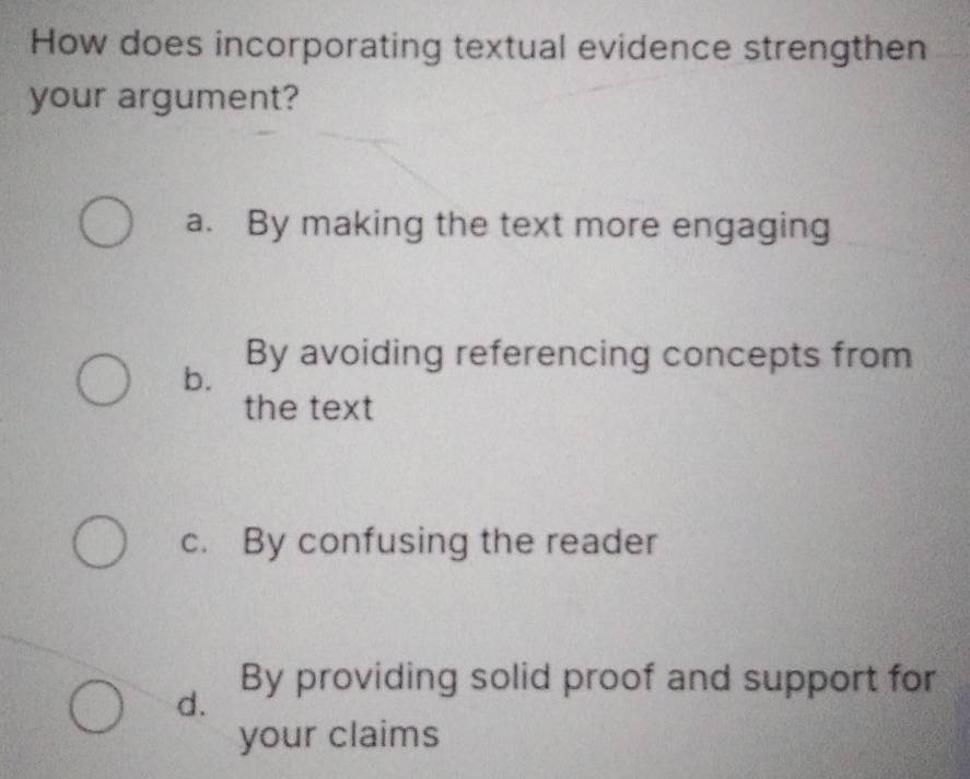 How does incorporating textual evidence strengthen
your argument?
a. By making the text more engaging
By avoiding referencing concepts from
b.
the text
c. By confusing the reader
By providing solid proof and support for
d.
your claims