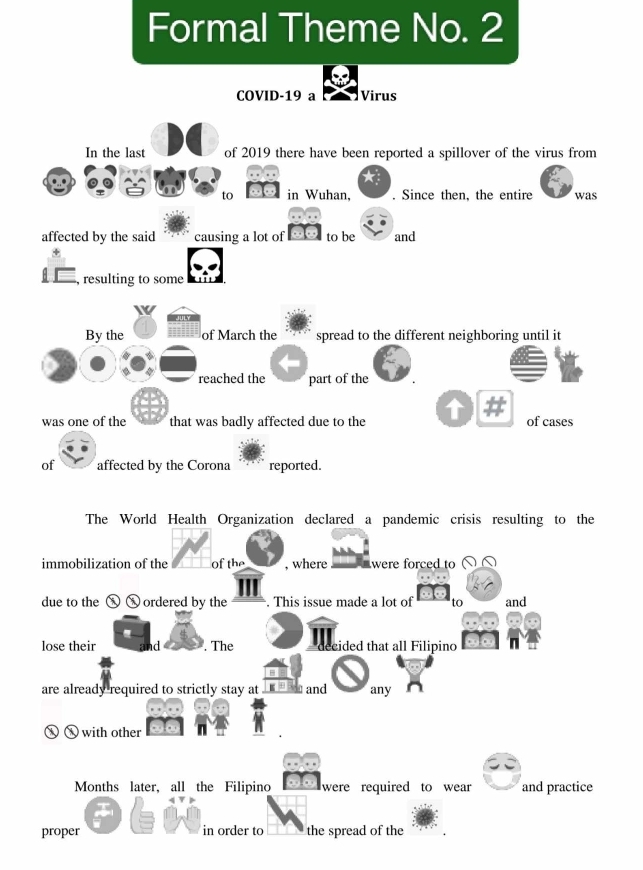 Formal Theme No. 2 
COVID-19 a Virus 
In the last of 2019 there have been reported a spillover of the virus from 
to in Wuhan, . Since then, the entire was 
affected by the said causing a lot of to be and 
, resulting to some 
By the of March the spread to the different neighboring until it 
reached the part of the 
was one of the that was badly affected due to the of cases 
of affected by the Corona reported. 
The World Health Organization declared a pandemic crisis resulting to the 
immobilization of the Of the , where were forced to 
due to the ① ordered by the . This issue made a lot of to and 
lose their . The cided that all Filipino 
are already required to strictly stay at and any 
⑧ Ⓧ with other 
Months later, all the Filipino were required to wear and practice 
proper in order to the spread of the