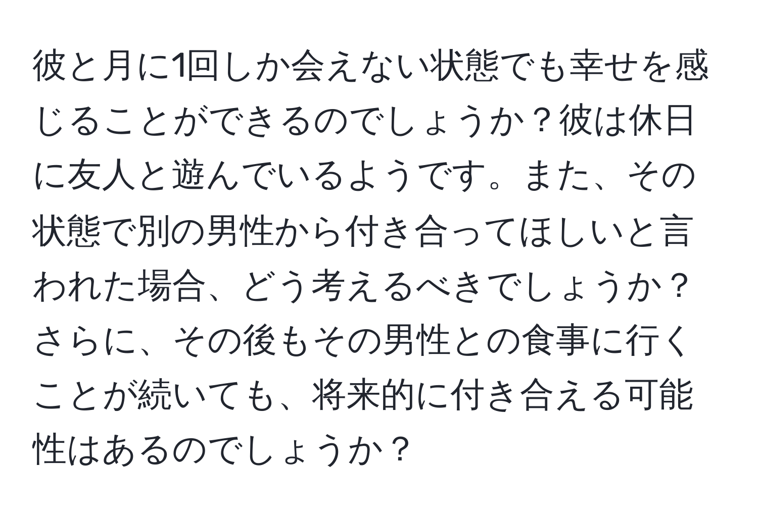 彼と月に1回しか会えない状態でも幸せを感じることができるのでしょうか？彼は休日に友人と遊んでいるようです。また、その状態で別の男性から付き合ってほしいと言われた場合、どう考えるべきでしょうか？さらに、その後もその男性との食事に行くことが続いても、将来的に付き合える可能性はあるのでしょうか？