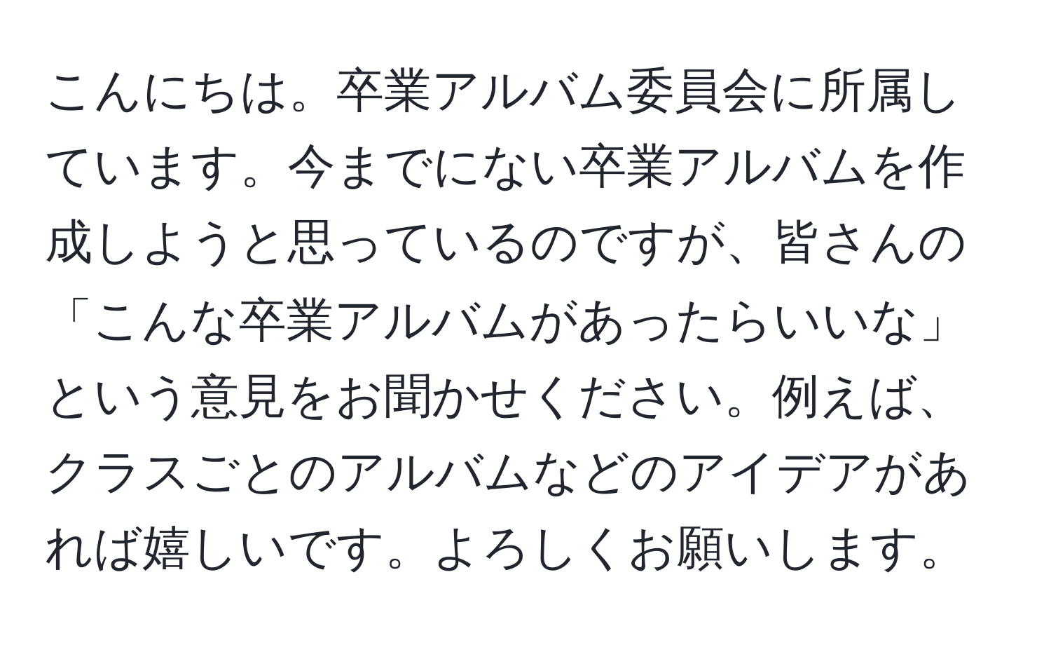 こんにちは。卒業アルバム委員会に所属しています。今までにない卒業アルバムを作成しようと思っているのですが、皆さんの「こんな卒業アルバムがあったらいいな」という意見をお聞かせください。例えば、クラスごとのアルバムなどのアイデアがあれば嬉しいです。よろしくお願いします。