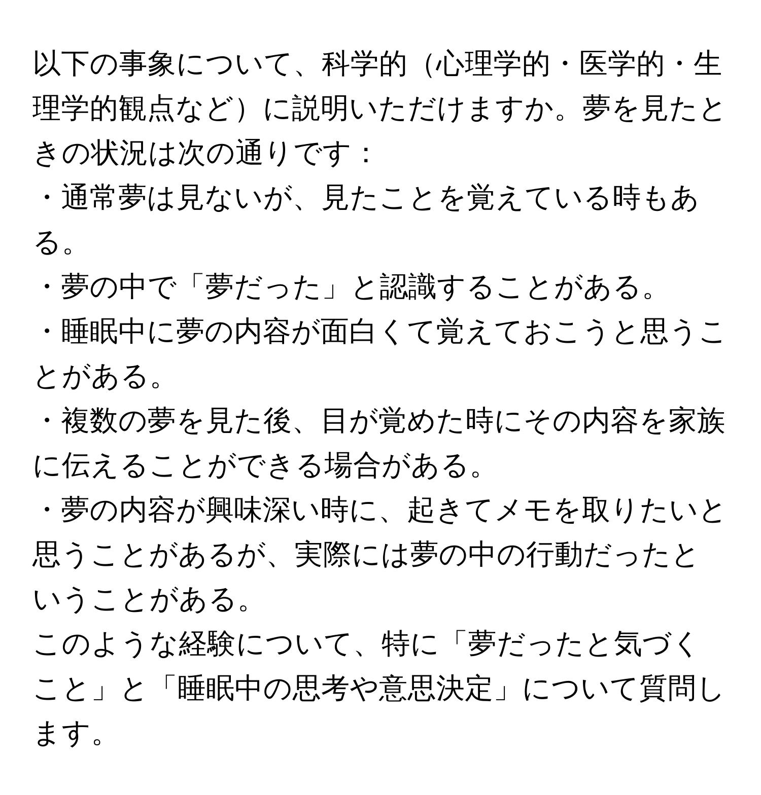 以下の事象について、科学的心理学的・医学的・生理学的観点などに説明いただけますか。夢を見たときの状況は次の通りです：  
・通常夢は見ないが、見たことを覚えている時もある。  
・夢の中で「夢だった」と認識することがある。  
・睡眠中に夢の内容が面白くて覚えておこうと思うことがある。  
・複数の夢を見た後、目が覚めた時にその内容を家族に伝えることができる場合がある。  
・夢の内容が興味深い時に、起きてメモを取りたいと思うことがあるが、実際には夢の中の行動だったということがある。  
このような経験について、特に「夢だったと気づくこと」と「睡眠中の思考や意思決定」について質問します。