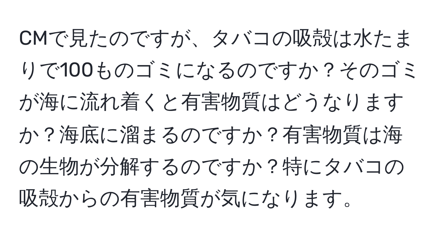 CMで見たのですが、タバコの吸殻は水たまりで100ものゴミになるのですか？そのゴミが海に流れ着くと有害物質はどうなりますか？海底に溜まるのですか？有害物質は海の生物が分解するのですか？特にタバコの吸殻からの有害物質が気になります。