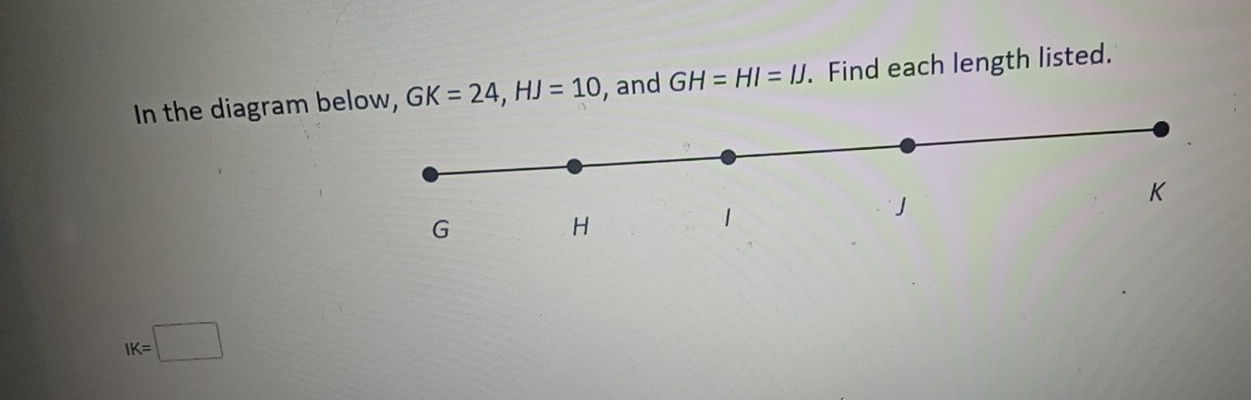 In the diagram beow, GK=24, HJ=10 , and GH=HI=IJ. Find each length listed.
IK=□