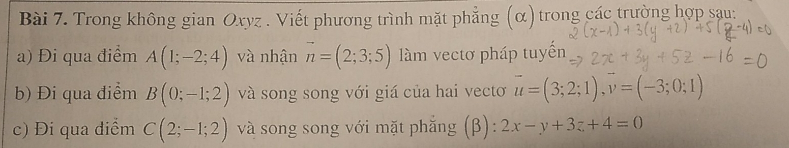 Trong không gian Oxyz. Viết phương trình mặt phẳng (α) trong các trường hợp sau: 
a) Đi qua điểm A(1;-2;4) và nhận vector n=(2;3;5) làm vectơ pháp tuyến 
b) Đi qua điểm B(0;-1;2) và song song với giá của hai vecto vector u=(3;2;1), vector v=(-3;0;1)
c) Đi qua điểm C(2;-1;2) và song song với mặt phẳng (β): 2x-y+3z+4=0