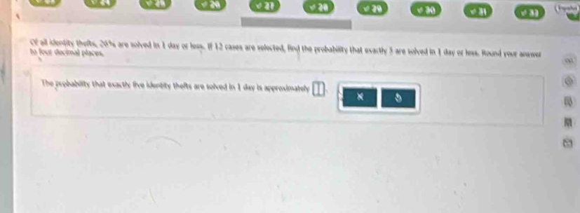 ' 2º √ 29 v ão √ 3 
Of all identity thefts, 20% are solved in 1 day or less. If 12 cases are selected, find the probability that exactly 5 are solved in 1 day or less. Round your answer 
to four docimal places. 
The probability that exactly five identity thefts are solved in 1 day is approximately 
× 
0