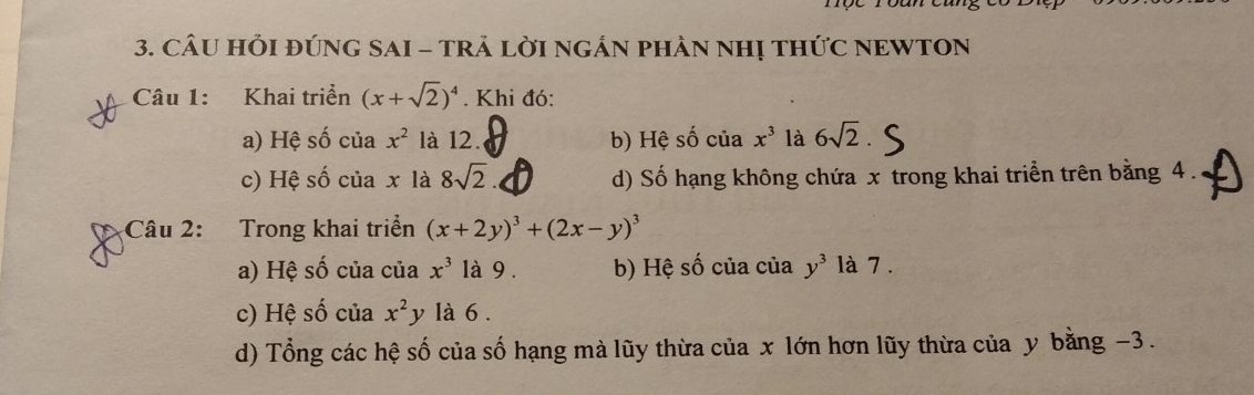 CÂU HỚI ĐỨNG SAI - TRẢ LỜI NGÁN PHẢN NHỊ THỨC NEWTON
Câu 1: Khai triển (x+sqrt(2))^4. Khi đó:
a) Hệ số của x^2 là 12. b) Hệ số của x^3 là 6sqrt(2)
c) Hệ số của x là 8sqrt(2) d) Số hạng không chứa x trong khai triển trên bằng 4.
Câu 2: Trong khai triển (x+2y)^3+(2x-y)^3
a) Hệ số của của x^3 là 9. b) Hệ số của của y^3 là 7.
c) Hệ số của x^2 y là 6.
d) Tổng các hệ số của số hạng mà lũy thừa của x lớn hơn lũy thừa của y bằng −3.