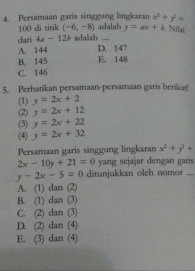 Persamaan garis singgung lingkaran x^2+y^2=
100 di titik (-6,-8) adalah y=ax+b Nilai
dari 4a-12b adalah ....
A. 144 D. 147
B. 145 E. 148
C. 146
5. Perhatikan persamaan-persamaan garis berikut!
(1) y=2x+2
(2) y=2x+12
(3) y=2x+22
(4) y=2x+32
Persamaan garis singgung lingkaran x^2+y^2+
2x-10y+21=0 yang sejajar dengan garis
y-2x-5=0 ditunjukkan oleh nomor ....
A. (1) dan (2)
B. (1) dan (3)
C. (2) dan (3)
D. (2) dan (4)
E. (3) dan (4)