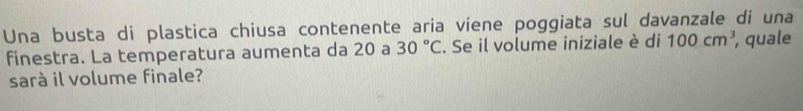 Una busta di plastica chiusa contenente aria viene poggiata sul davanzale di una 
finestra. La temperatura aumenta da 20 a 30°C. Se il volume iniziale è di 100cm^3 , quale 
sarà il volume finale?