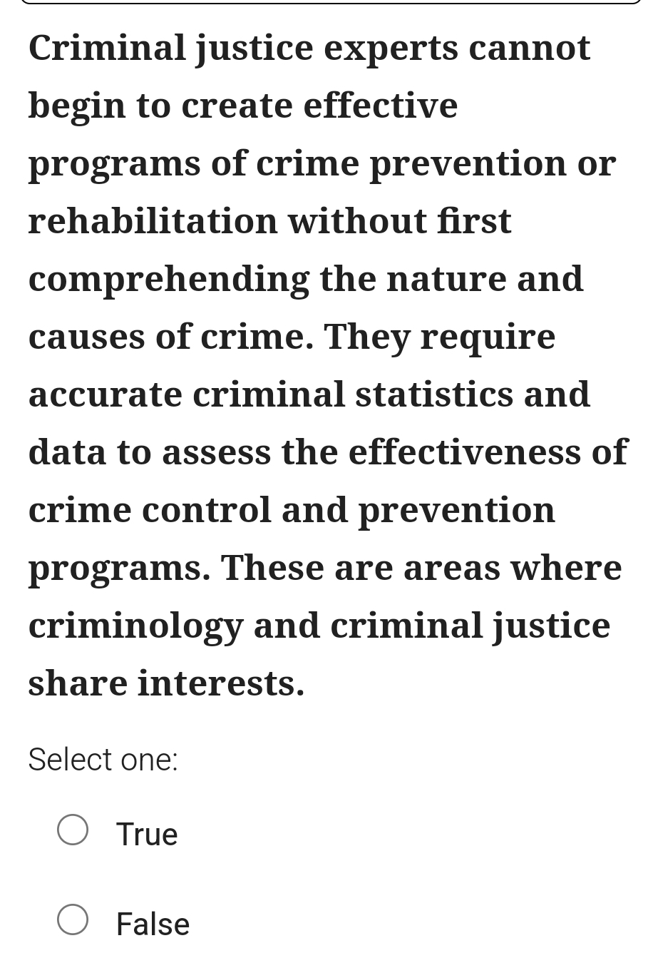 Criminal justice experts cannot
begin to create effective
programs of crime prevention or
rehabilitation without first
comprehending the nature and
causes of crime. They require
accurate criminal statistics and
data to assess the effectiveness of
crime control and prevention
programs. These are areas where
criminology and criminal justice
share interests.
Select one:
True
False