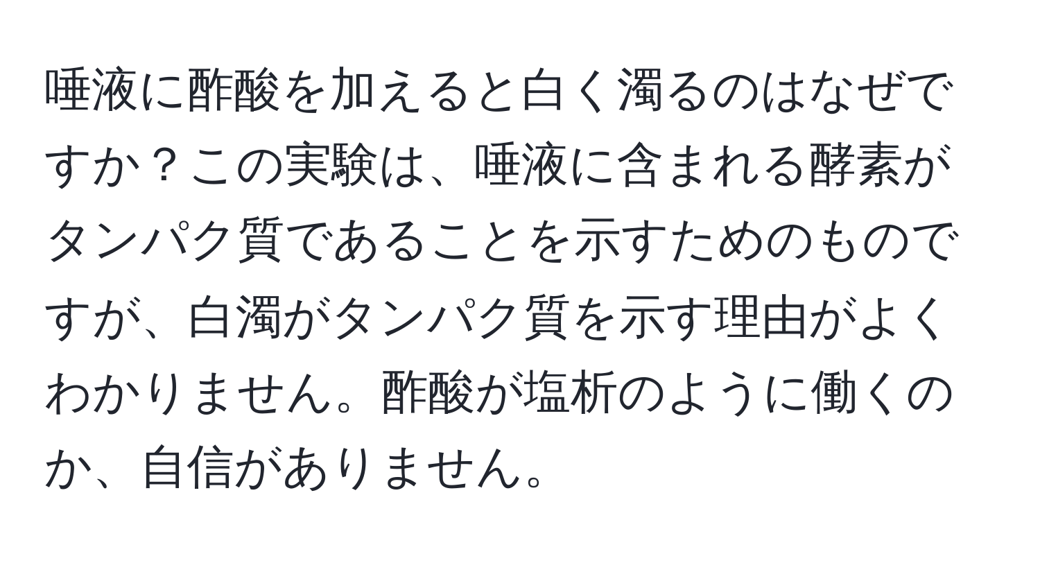 唾液に酢酸を加えると白く濁るのはなぜですか？この実験は、唾液に含まれる酵素がタンパク質であることを示すためのものですが、白濁がタンパク質を示す理由がよくわかりません。酢酸が塩析のように働くのか、自信がありません。