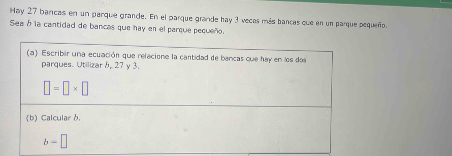 Hay 27 bancas en un parque grande. En el parque grande hay 3 veces más bancas que en un parque pequeño. 
Sea b la cantidad de bancas que hay en el parque pequeño. 
(a) Escribir una ecuación que relacione la cantidad de bancas que hay en los dos 
parques. Utilizar 6, 27 y 3.
□ =□ * □
(b) Calcular b.
b=□