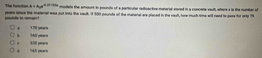 The function A=A_0e^(-0.01155x) models the amount in pounds of a particular radioactive material stored in a concrete vault, where x is the number of
years since the material was put into the vault. If 500 pounds of the material are placed in the vault, how much time will need to pass for only 79
Bounds to remain?. 170 years
b 160 years
e 320 years
d 16S years