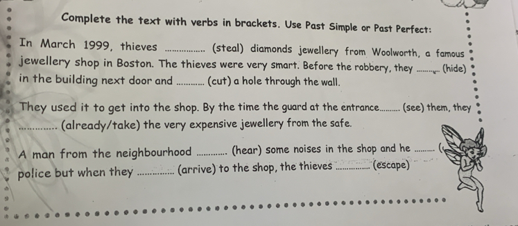 Complete the text with verbs in brackets. Use Past Simple or Past Perfect: 
In March 1999, thieves _(steal) diamonds jewellery from Woolworth, a famous 
jewellery shop in Boston. The thieves were very smart. Before the robbery, they_ (hide) 
in the building next door and _(cut) a hole through the wall. 
They used it to get into the shop. By the time the guard at the entrance._ (see) them, they 
_(already/take) the very expensive jewellery from the safe. 
A man from the neighbourhood _(hear) some noises in the shop and he_ 
police but when they _(arrive) to the shop, the thieves _(escape)