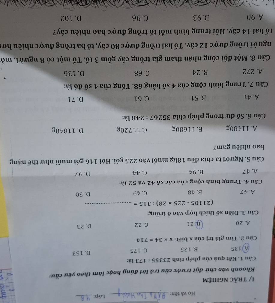 Họ và tên:_ Lớp:_
I/ trắc nghiệm
Khoanh vào chữ đặt trước câu trả lời đúng hoặc làm theo yêu cầu:
Câu 1. Kết quả của phép tính 23355 : 173 là:
A. 135 B. 125 C. 175 D. 153
Câu 2. Tìm giá trị của x biết: x* 34=714
A. 20 B. 21 C. 22 D. 23
Câu 3. Điền số thích hợp vào ô trống:
(21105-225* 28) : 315= _
A. 47 B. 48 C. 49 D. 50
Câu 4. Trung bình cộng của các số 42 và 52 là:
A. 47 B. 94 C. 44 D. 97
Câu 5. Người ta chia đều 18kg muối vào 225 gói. Hỏi 146 gói muối như thế nặng
bao nhiêu gam?
A. 11480g B. 11680g C. 11720g D. 11840g
Câu 6. Số dư trong phép chia 35267:248 là:
A. 41 B. 51 C. 61 D. 71
Câu 7. Trung bình cộng của 4 số bằng 68. Tổng của 4 số đó là:
A. 272 B. 24 C. 68 D. 136
Câu 8. Một đội công nhân tham gia trồng cây gồm 3 tổ. Tổ một có 8 người, mỗ
người trồng được 12 cây. Tổ hai trồng được 80 cây, tổ ba trồng được nhiều hơi
tổ hai 14 cây. Hỏi trung bình mỗi tổ trồng được bao nhiêu cây?
A. 90 B. 93 C. 96 D. 102