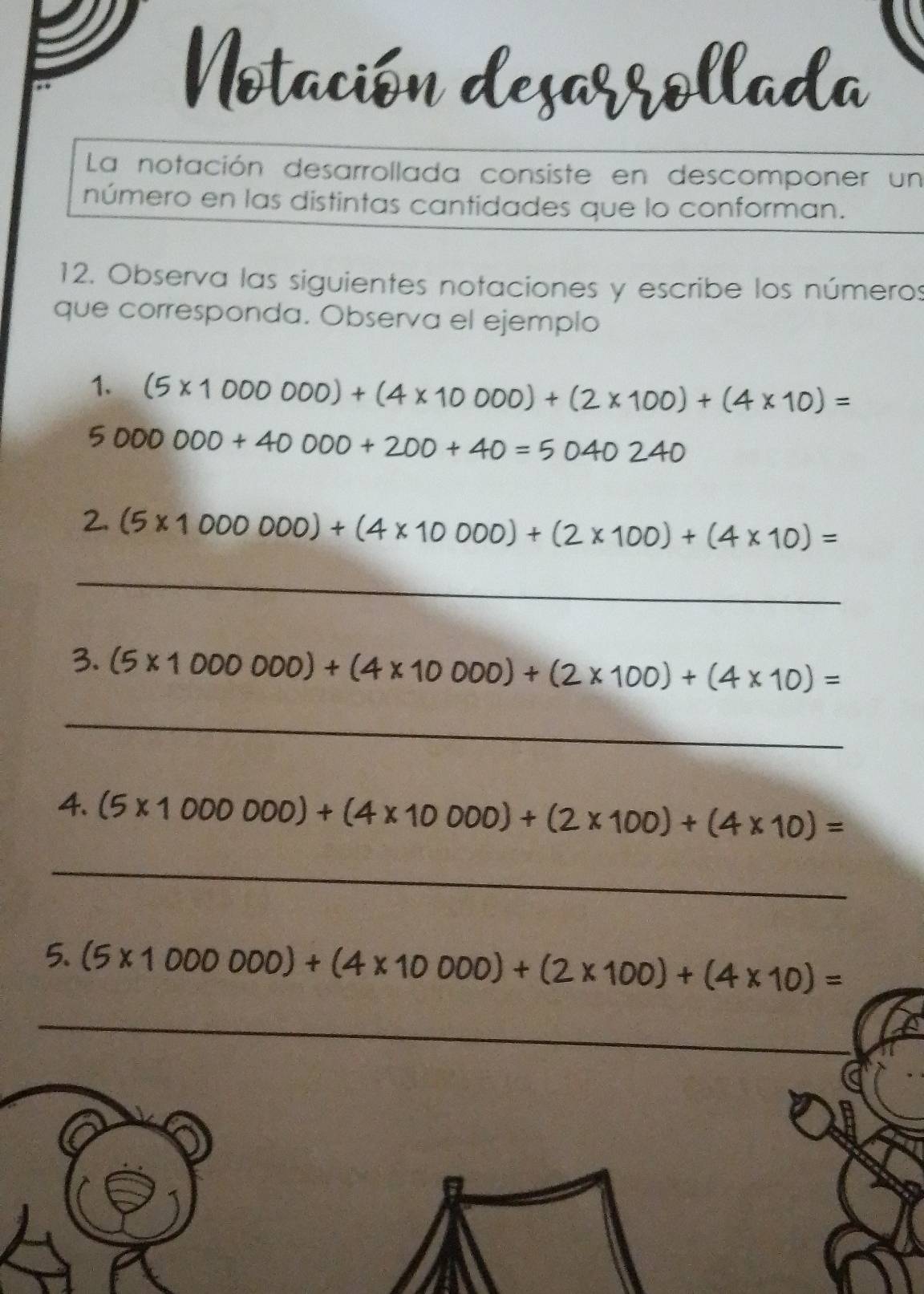 La notación desarrollada consiste en descomponer un 
número en las distintas cantidades que lo conforman. 
12. Observa las siguientes notaciones y escribe los números 
que corresponda. Observa el ejemplo 
1. (5* 1000000)+(4* 10000)+(2* 100)+(4* 10)=
5000000+40000+200+40=5040240
2. (5* 1000000)+(4* 10000)+(2* 100)+(4* 10)=
_
(5* 1000000)+(4* 10000)+(2* 100)+(4* 10)=
_ 
4. (5* 1000000)+(4* 10000)+(2* 100)+(4* 10)=
_ 
5. (5* 1000000)+(4* 10000)+(2* 100)+(4* 10)=
_