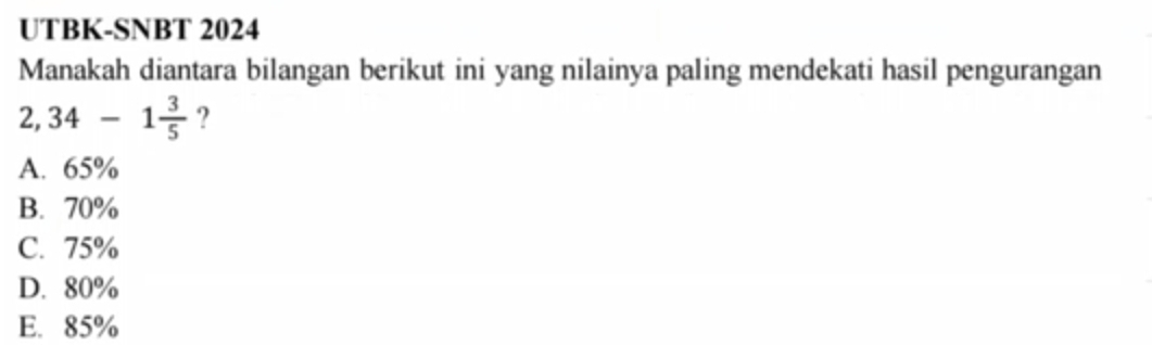 UTBK-SNBT 2024
Manakah diantara bilangan berikut ini yang nilainya paling mendekati hasil pengurangan
2,34-1 3/5  ?
A. 65%
B. 70%
C. 75%
D. 80%
E. 85%