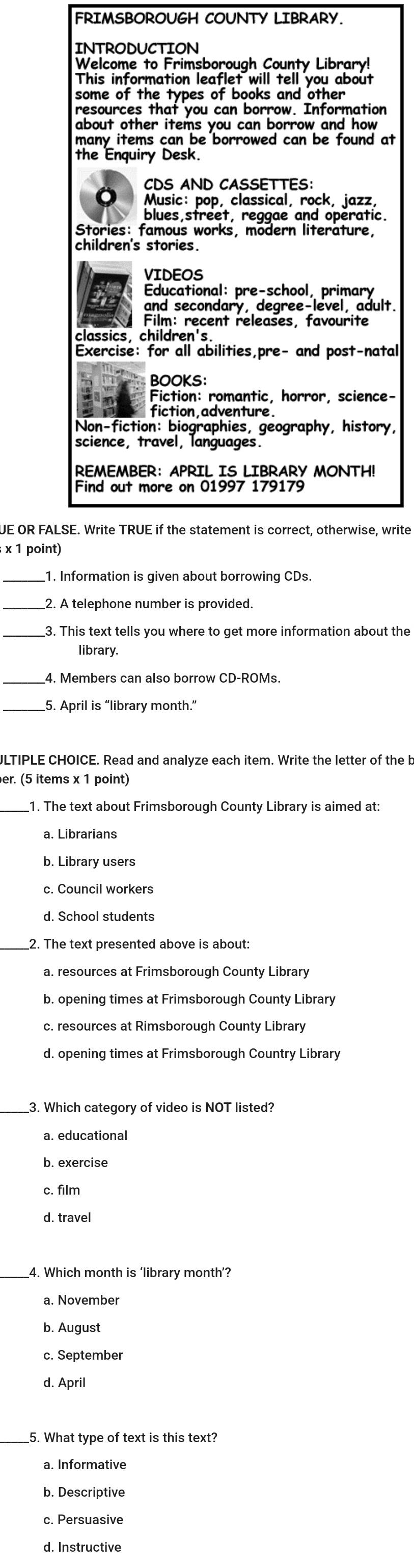 FRIMSBOROUGH COUNTY LIBRARY.
INTRODUCTION
Welcome to Frimsborough County Library!
This information leaflet will tell you about
some of the types of books and other
resources that you can borrow. Information
about other items you can borrow and how 
many items can be borrowed can be found at
the Enquiry Desk.
CDS AND CASSETTES:
Music: pop, classical, rock, jazz,
blues,street, reggae and operatic.
Stories: famous works, modern literature,
children's stories.
VIDEOS
Educational: pre-school, primary
and secondary, degree-level, adult.
Film: recent releases, favourite
classics, children's
Exercise: for all abilities,pre- and post-natal
BOOKS:
Fiction: romantic, horror, science-
fiction adventure
Non-fiction: biographies, geography, history,
science, travel, languages.
REMEMBER： APRIL IS LIBRARY MONTH!
Find out more on 01997 179179
UE OR FALSE. Write TRUE if the statement is correct, otherwise, write
; x 1 point)
_1. Information is given about borrowing CDs.
2. A telephone number is provided.
_3. This text tells you where to get more information about the
library.
4. Members can also borrow CD-ROMs.
_
ULTIPLE CHOICE. Read and analyze each item. Write the letter of the b
er. (5 items x 1 point)
1. The text about Frimsborough County Library is aimed at:
a. Librarians
b. Library users
c. Council workers
d. School students
_
2. The text presented above is about:
a. resources at Frimsborough County Library
c. resources at Rimsborough County Library
d. opening times at Frimsborough Country Library
_3. Which category of video is NOT listed?
a. educational
c. film
d. travel
4. Which month is ‘library month’?
a. November
b. August
c. September
d. April
5. What type of text is this text?
b. Descriptive
c. Persuasive