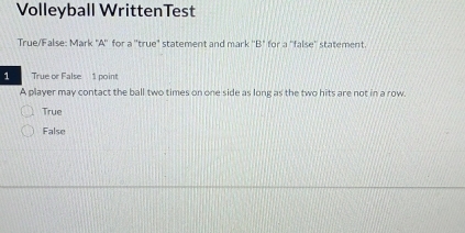 Volleyball WrittenTest
True/False: Mark "A'' for a ''true" statement and mark ''B" for a ''false'' statement.
1 True or False 1 point
A player may contact the ball two times on one side as long as the two hits are not in a row.
True
False