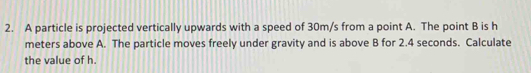 A particle is projected vertically upwards with a speed of 30m/s from a point A. The point B is h
meters above A. The particle moves freely under gravity and is above B for 2.4 seconds. Calculate 
the value of h.