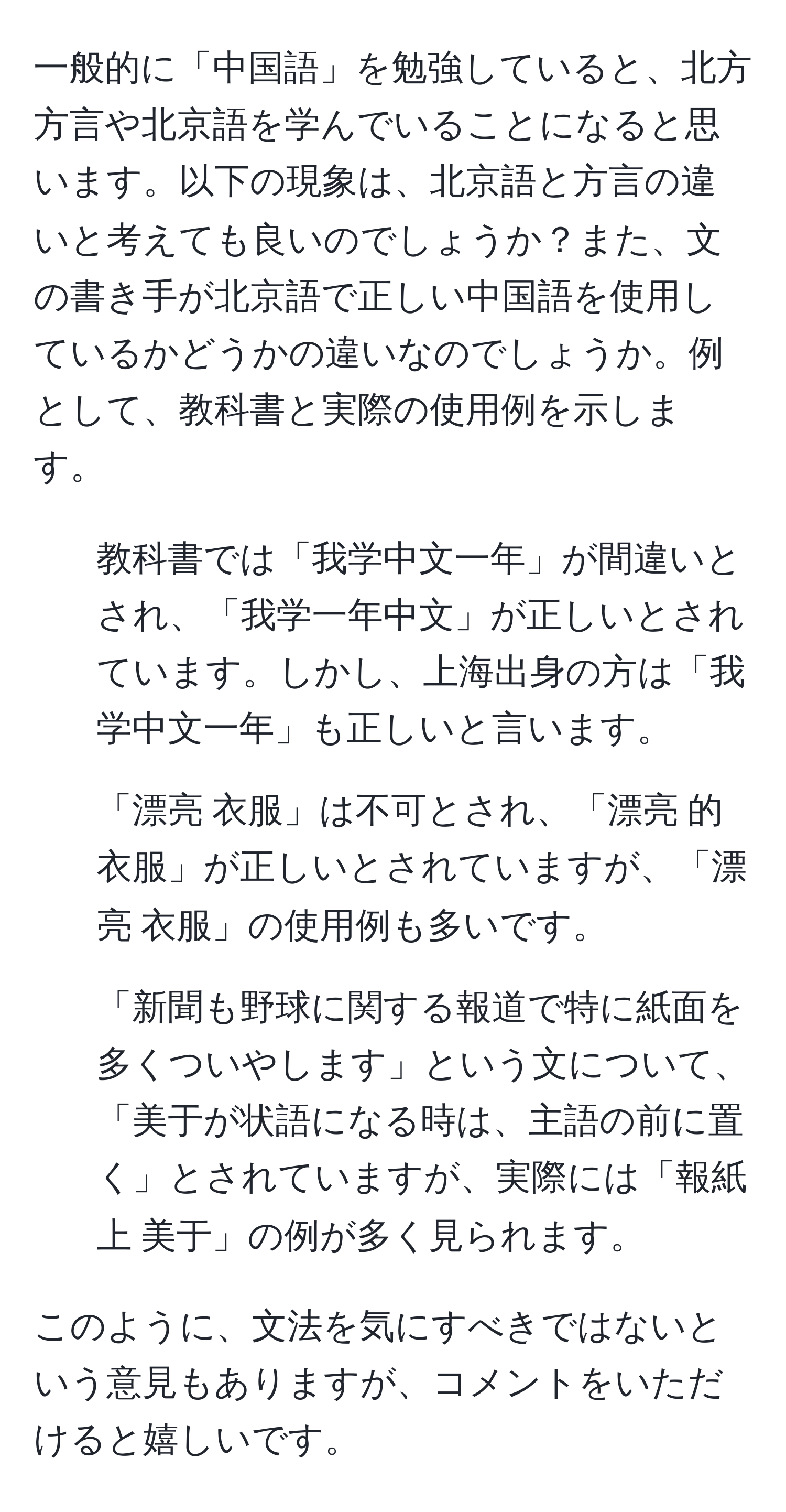 一般的に「中国語」を勉強していると、北方方言や北京語を学んでいることになると思います。以下の現象は、北京語と方言の違いと考えても良いのでしょうか？また、文の書き手が北京語で正しい中国語を使用しているかどうかの違いなのでしょうか。例として、教科書と実際の使用例を示します。

1. 教科書では「我学中文一年」が間違いとされ、「我学一年中文」が正しいとされています。しかし、上海出身の方は「我学中文一年」も正しいと言います。

2. 「漂亮 衣服」は不可とされ、「漂亮 的 衣服」が正しいとされていますが、「漂亮 衣服」の使用例も多いです。

3. 「新聞も野球に関する報道で特に紙面を多くついやします」という文について、「美于が状語になる時は、主語の前に置く」とされていますが、実際には「報紙 上 美于」の例が多く見られます。

このように、文法を気にすべきではないという意見もありますが、コメントをいただけると嬉しいです。