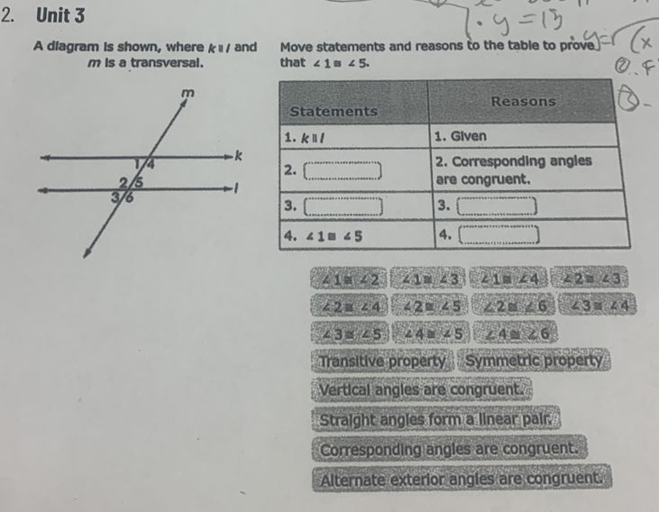 A diagram is shown, where kparallel l and Move statements and reasons to the table to prove
m is a transversal. that ∠ 1≌ ∠ 5.
∠ 1≌ ∠ 2 ∠ 1≌ ∠ 3 ∠ 1≌ ∠ 4 ∠ 2≌ ∠ 3
∠ 2≌ ∠ 4 ∠ 2≌ ∠ 5 ∠ 2≌ ∠ 6 ∠ 3≌ ∠ 4
∠ 3≌ ∠ 5 ∠ 4≌ ∠ 5 ∠ 4≌ ∠ 6
Transitive property Symmetric property
Vertical angles are congruent.
Straight angles form a linear pair.
Corresponding angles are congruent.
Alternate exterior angles are congruent.